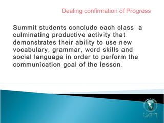 Dealing confirmation of Progress
Summit students conclude each class a
culminating productive activity that
demonstrates their ability to use new
vocabulary, grammar, word skills and
social language in order to perform the
communication goal of the lesson.
 