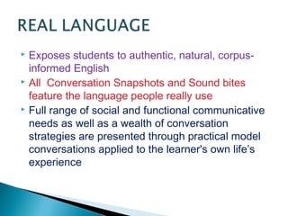  Exposes students to authentic, natural, corpus-
informed English
 All Conversation Snapshots and Sound bites
feature the language people really use
 Full range of social and functional communicative
needs as well as a wealth of conversation
strategies are presented through practical model
conversations applied to the learner's own life’s
experience
 