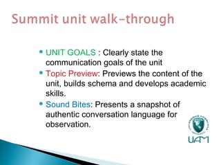  UNIT GOALS : Clearly state the
communication goals of the unit
 Topic Preview: Previews the content of the
unit, builds schema and develops academic
skills.
 Sound Bites: Presents a snapshot of
authentic conversation language for
observation.
 