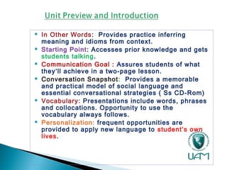  In Other Words: Provides practice inferring
meaning and idioms from context.
 Starting Point: Accesses prior knowledge and gets
students talking.
 Communication Goal : Assures students of what
they’ll achieve in a two-page lesson.
 Conversation Snapshot: Provides a memorable
and practical model of social language and
essential conversational strategies ( Ss CD-Rom)
 Vocabulary: Presentations include words, phrases
and collocations. Opportunity to use the
vocabulary always follows.
 Personalization: frequent opportunities are
provided to apply new language to student’s own
lives.
 