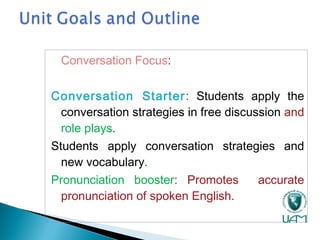 Conversation Focus:
Conversation Starter: Students apply the
conversation strategies in free discussion and
role plays.
Students apply conversation strategies and
new vocabulary.
Pronunciation booster: Promotes accurate
pronunciation of spoken English.
 