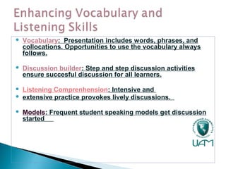  Vocabulary: Presentation includes words, phrases, and
collocations. Opportunities to use the vocabulary always
follows.
 Discussion builder: Step and step discussion activities
ensure succesful discussion for all learners.
 Listening Comprenhension: Intensive and
 extensive practice provokes lively discussions.
 Models: Frequent student speaking models get discussion
started
 