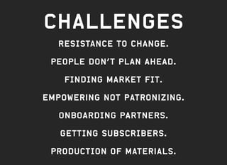 CHALLENGES
RESISTANCE TO CHANGE.
PEOPLE DON’T PLAN AHEAD.
FINDING MARKET FIT.
Empowering not patronizing.
ONBOARDING PARTNERS.
GETTING SUBSCRIBERS.
ProduCTION OF materials.
 