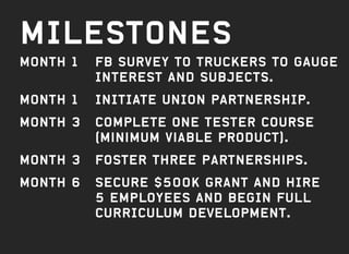 MILESTONES
Month 1	FB survey TO TRUCKERS TO GAuGE
INTEREST AND SUBJECTS.
Month 1	 INITIATE UNION PARTNERSHIP.
Month 3	COMPLETE one tester course
(Minimum viable product).
Month 3	 FOSTER Three partnerships.
Month 6	SECURE $500k grant AND HIRE
5 employees AND BEGIN FULL
CURRICULUM DEVELOPMENT.
 