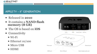 APPLE TV – II° GENERATION
 Released in 2010
 It contains a NAND flash
memory (8 GB)
 The OS is based on iOS
 Connectiv...