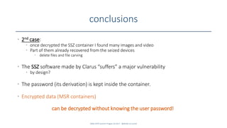 conclusions
• 2nd case:
• once decrypted the SSZ container I found many images and video
• Part of them already recovered from the seized devices
• delete files and file carving
• The SSZ software made by Clarus “suffers” a major vulnerability
• by design?
• The password (its derivation) is kept inside the container.
• Encrypted data (MSR containers)
can be decrypted without knowing the user password!
SANS DFIR Summit Prague 10.2017 - @dfirfpi on SunSZ
 
