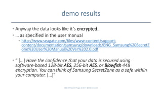 demo results
• Anyway the data looks like it’s encrypted…
• … as specified in the user manual
• http://www.seagate.com/files/www-content/support-
content/documentation/samsung/downloads/ENG_Samsung%20SecretZ
one%20User%20Manual%20Ver%202.0.pdf
• “ […] Have the confidence that your data is secured using
software-based 128-bit AES, 256-bit AES, or Blowfish 448
encryption. You can think of Samsung SecretZone as a safe within
your computer. […]”
SANS DFIR Summit Prague 10.2017 - @dfirfpi on SunSZ
 