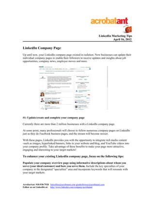 LinkedIn Marketing Tips
April 16, 2012
LinkedIn Company Page
Up until now, your LinkedIn company page existed in isolation. Now businesses can update their
individual company pages to enable their followers to receive updates and insights about job
opportunities, company news, employee moves and more.
#1: Update/create and complete your company page
Currently there are more than 2 million businesses with a LinkedIn company page.
At some point, many professionals will choose to follow numerous company pages on LinkedIn
just as they do Facebook business pages, and the stream will become noisier.
With these pages, LinkedIn provides you with the opportunity to integrate rich media content
-such as images, hyperlinked banners, links to your website and blog, and YouTube videos into
your company profile. Take advantage of these benefits to make your page more attractive,
engaging and interesting to your target markets!
To enhance your existing LinkedIn company page, focus on the following tips:
Populate your company overview page using informative descriptions about whom you
serve (your ideal customer) and how you serve them. Include the key specialties of your
company in the designated “specialties” area and incorporate keywords that will resonate with
your target markets.
AcrobatAnt: 918-938-7928 halcollins@acrobatant.com ginaholloway@acrobatant.com
Follow us on LinkedIn at: http://www.linkedin.com/company/acrobatant
 