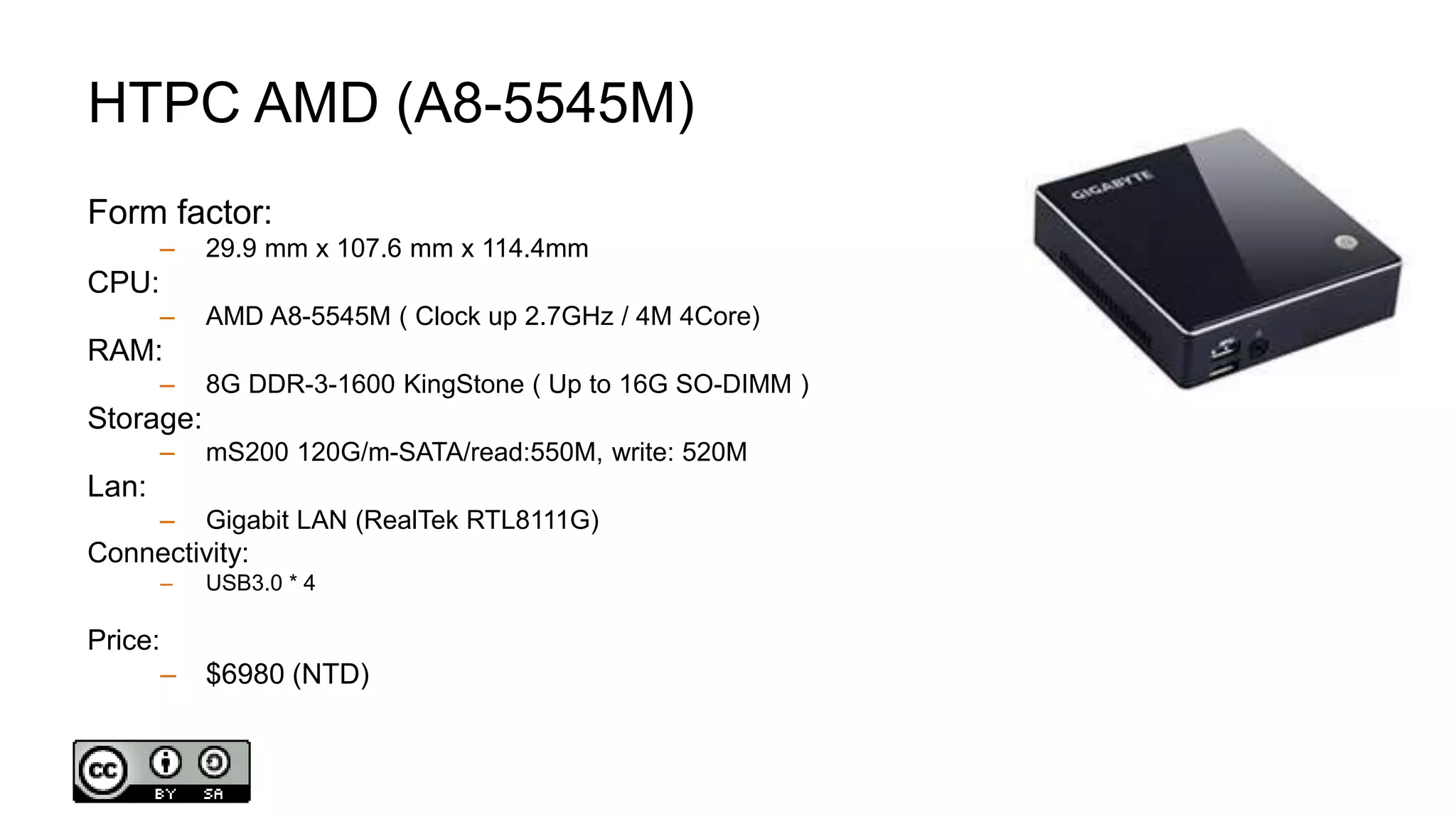 HTPC AMD (A8-5545M)
Form factor:
– 29.9 mm x 107.6 mm x 114.4mm
CPU:
– AMD A8-5545M ( Clock up 2.7GHz / 4M 4Core)
RAM:
– 8G DDR-3-1600 KingStone ( Up to 16G SO-DIMM )
Storage:
– mS200 120G/m-SATA/read:550M, write: 520M
Lan:
– Gigabit LAN (RealTek RTL8111G)
Connectivity:
– USB3.0 * 4
Price:
– $6980 (NTD)
 