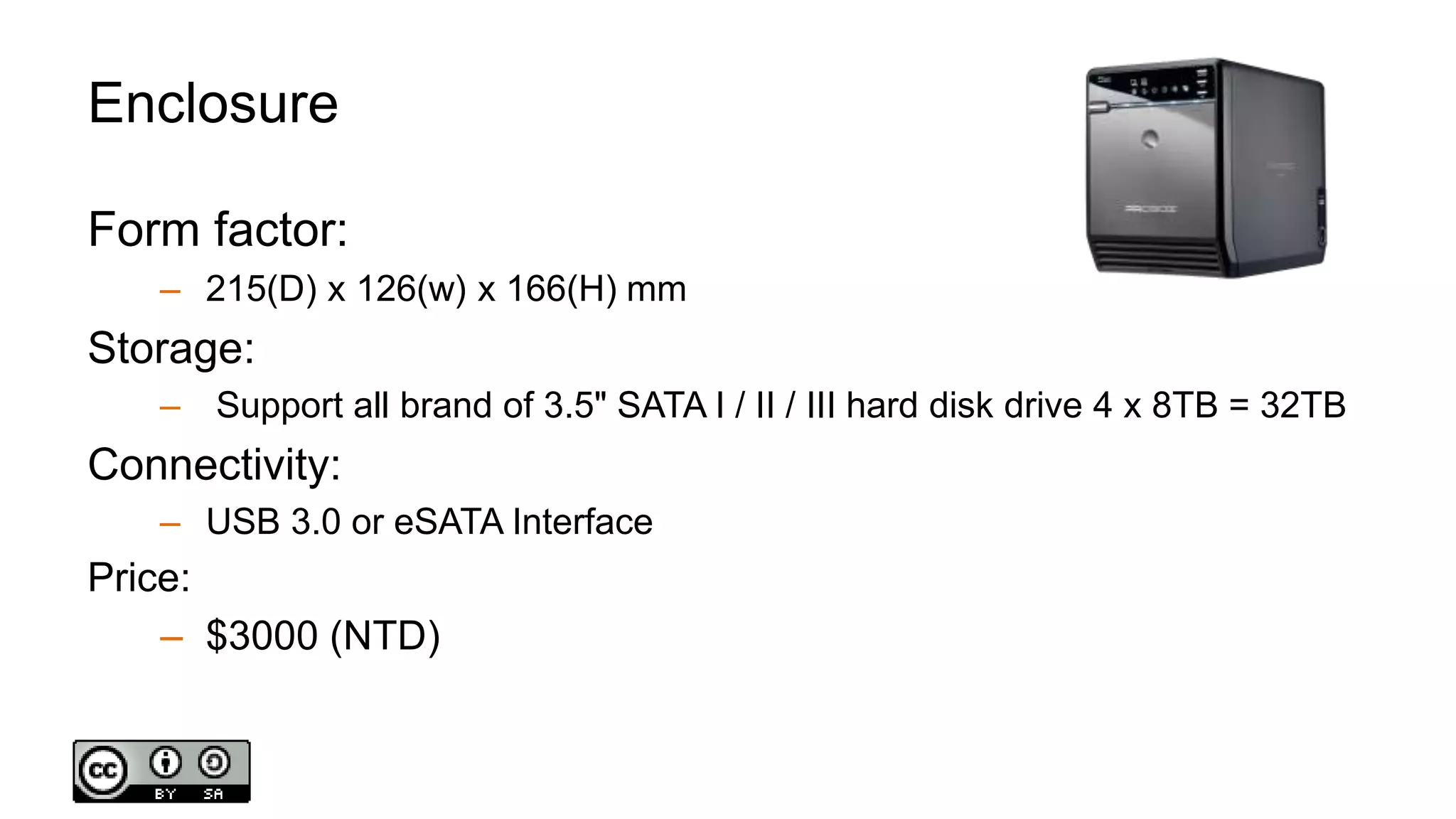 Enclosure
Form factor:
– 215(D) x 126(w) x 166(H) mm
Storage:
– Support all brand of 3.5" SATA I / II / III hard disk drive 4 x 8TB = 32TB
Connectivity:
– USB 3.0 or eSATA Interface
Price:
– $3000 (NTD)
 