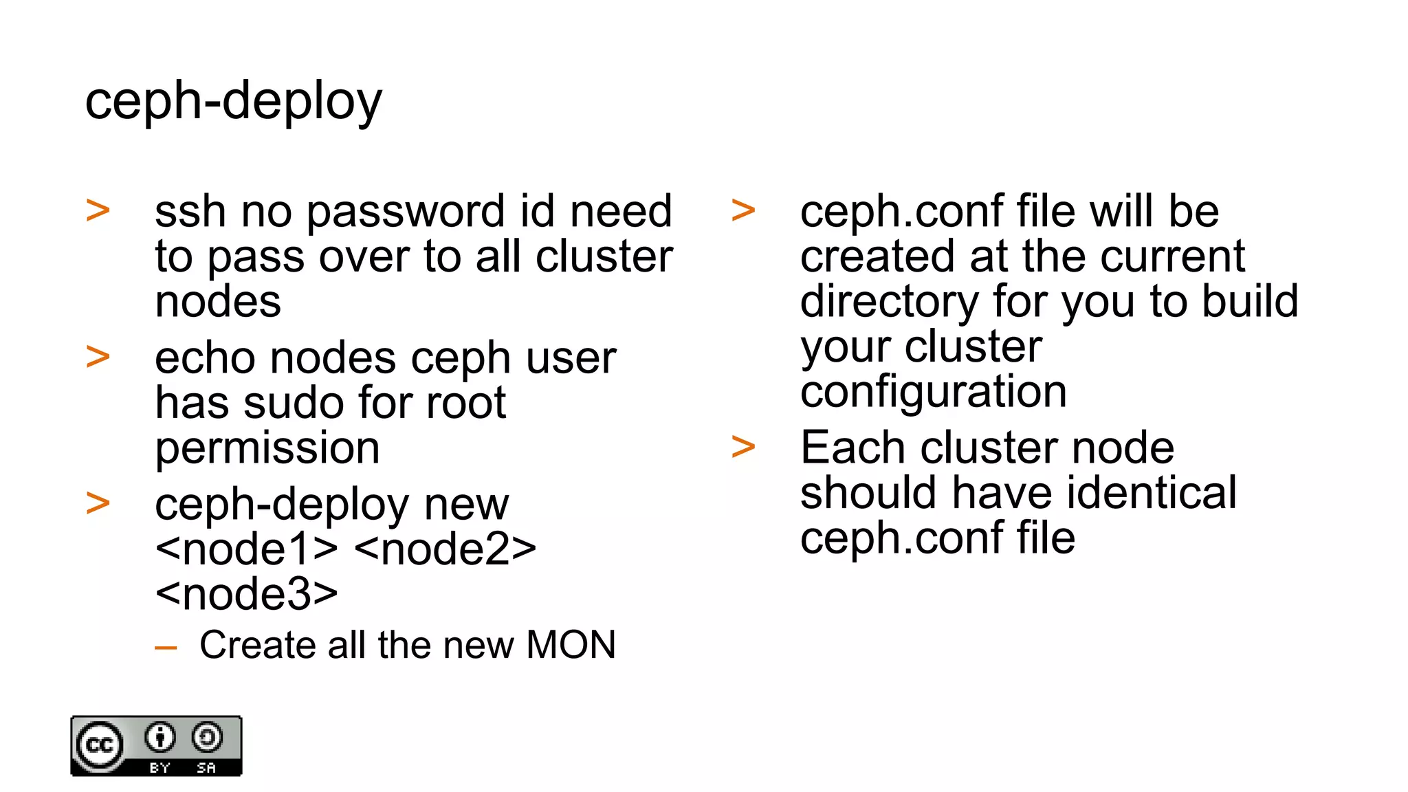 ceph-deploy
> ssh no password id need
to pass over to all cluster
nodes
> echo nodes ceph user
has sudo for root
permission
> ceph-deploy new
<node1> <node2>
<node3>
– Create all the new MON
> ceph.conf file will be
created at the current
directory for you to build
your cluster
configuration
> Each cluster node
should have identical
ceph.conf file
 