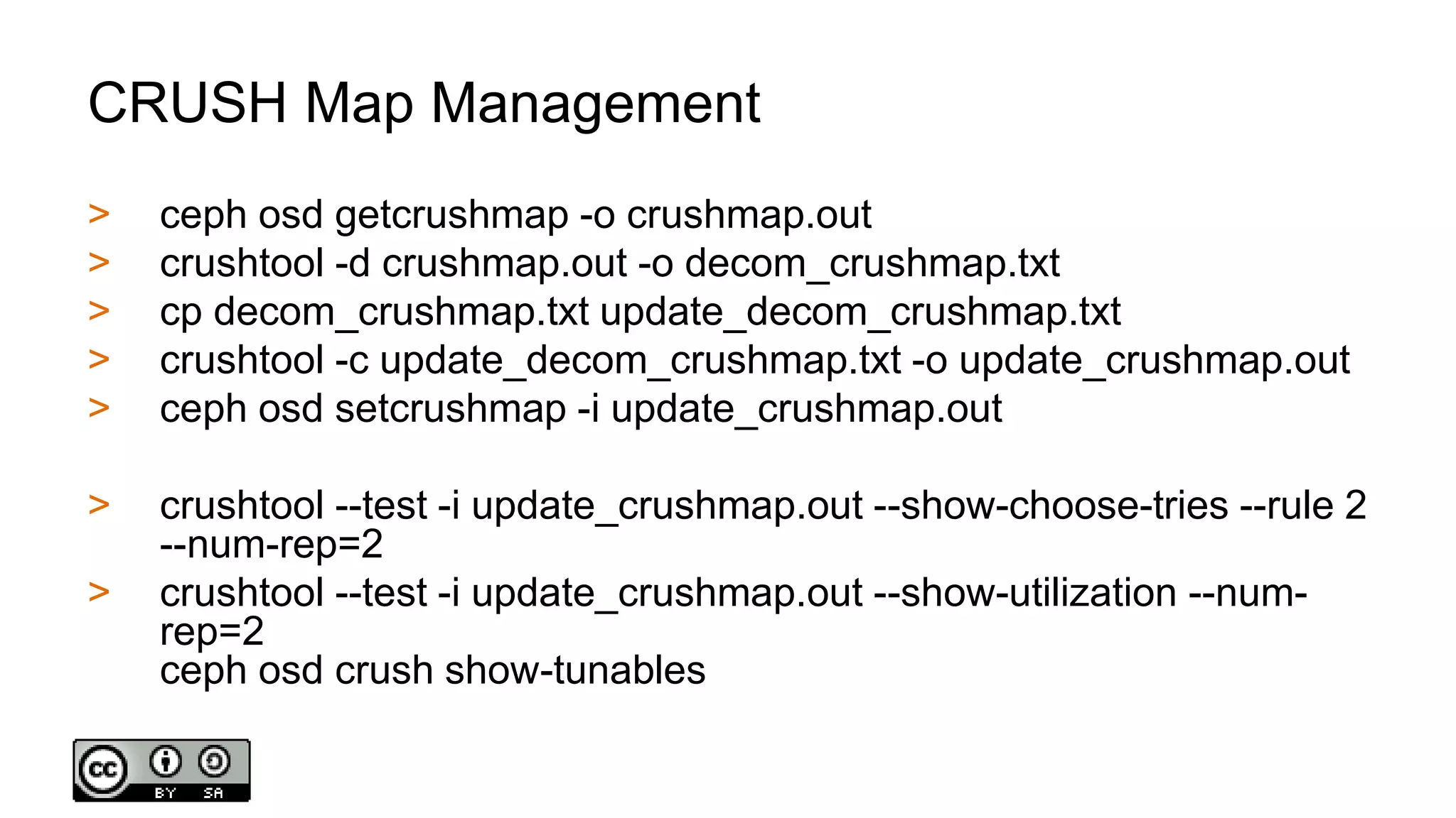CRUSH Map Management
> ceph osd getcrushmap -o crushmap.out
> crushtool -d crushmap.out -o decom_crushmap.txt
> cp decom_crushmap.txt update_decom_crushmap.txt
> crushtool -c update_decom_crushmap.txt -o update_crushmap.out
> ceph osd setcrushmap -i update_crushmap.out
> crushtool --test -i update_crushmap.out --show-choose-tries --rule 2
--num-rep=2
> crushtool --test -i update_crushmap.out --show-utilization --num-
rep=2
ceph osd crush show-tunables
 