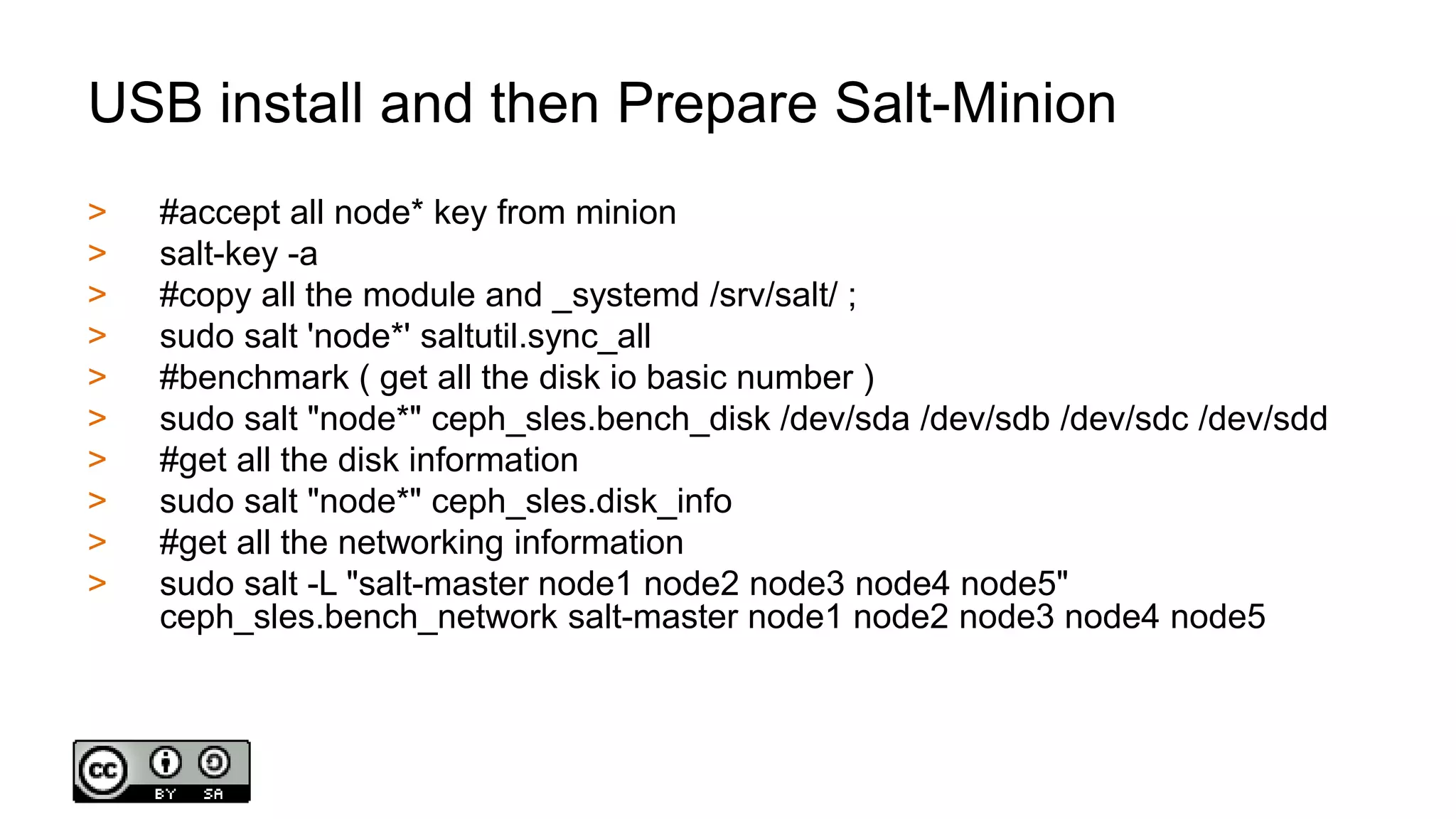 USB install and then Prepare Salt-Minion
> #accept all node* key from minion
> salt-key -a
> #copy all the module and _systemd /srv/salt/ ;
> sudo salt 'node*' saltutil.sync_all
> #benchmark ( get all the disk io basic number )
> sudo salt "node*" ceph_sles.bench_disk /dev/sda /dev/sdb /dev/sdc /dev/sdd
> #get all the disk information
> sudo salt "node*" ceph_sles.disk_info
> #get all the networking information
> sudo salt -L "salt-master node1 node2 node3 node4 node5"
ceph_sles.bench_network salt-master node1 node2 node3 node4 node5
 