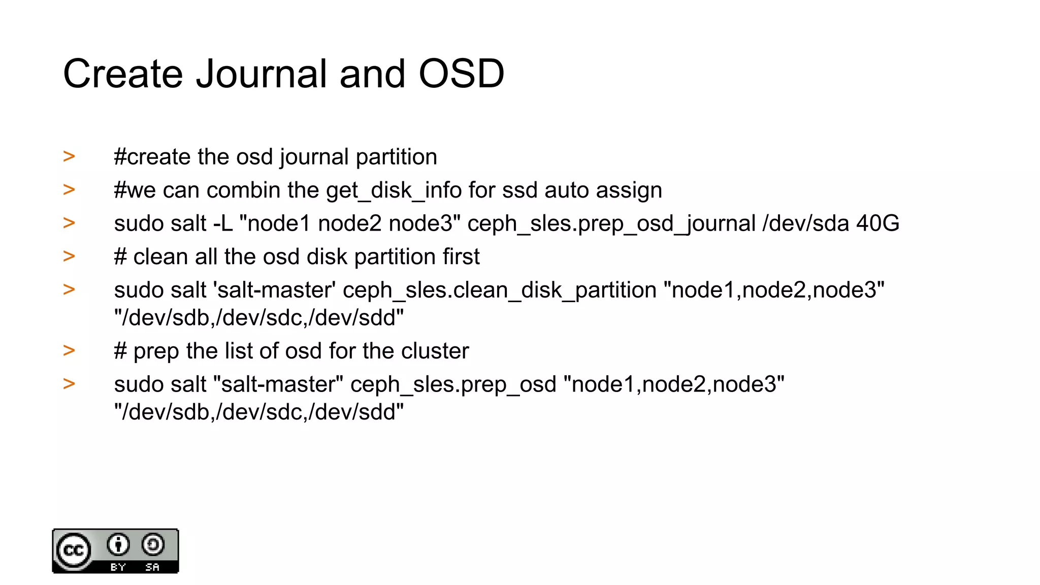 Create Journal and OSD
> #create the osd journal partition
> #we can combin the get_disk_info for ssd auto assign
> sudo salt -L "node1 node2 node3" ceph_sles.prep_osd_journal /dev/sda 40G
> # clean all the osd disk partition first
> sudo salt 'salt-master' ceph_sles.clean_disk_partition "node1,node2,node3"
"/dev/sdb,/dev/sdc,/dev/sdd"
> # prep the list of osd for the cluster
> sudo salt "salt-master" ceph_sles.prep_osd "node1,node2,node3"
"/dev/sdb,/dev/sdc,/dev/sdd"
 