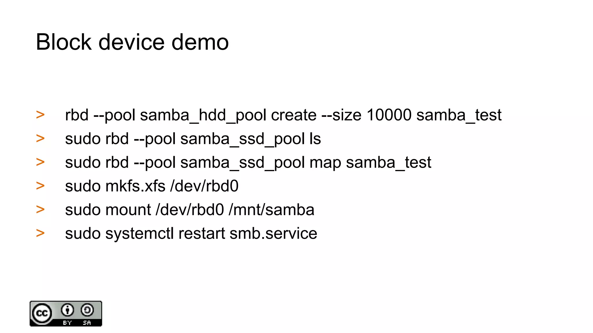 Block device demo
> rbd --pool samba_hdd_pool create --size 10000 samba_test
> sudo rbd --pool samba_ssd_pool ls
> sudo rbd --pool samba_ssd_pool map samba_test
> sudo mkfs.xfs /dev/rbd0
> sudo mount /dev/rbd0 /mnt/samba
> sudo systemctl restart smb.service
 