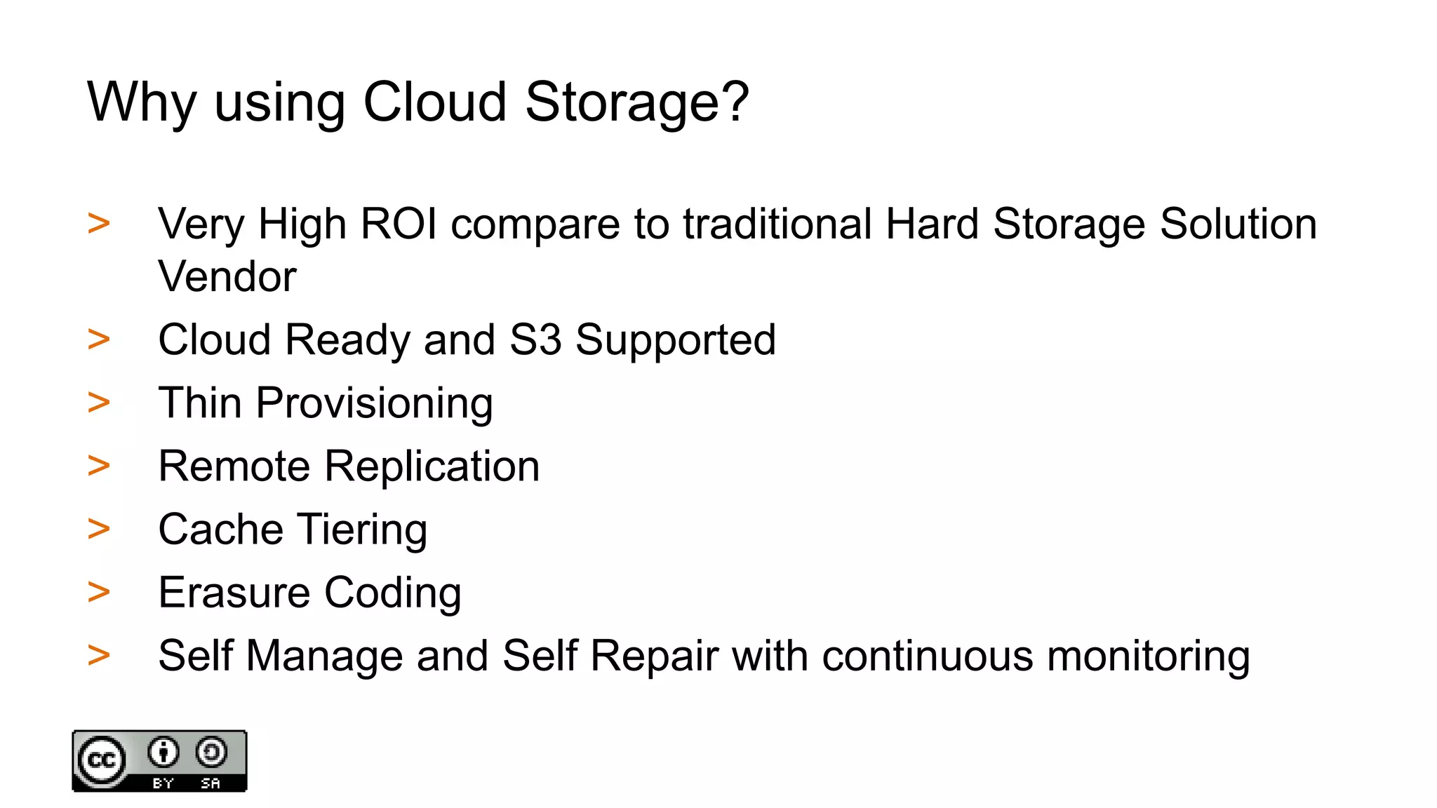 Why using Cloud Storage?
> Very High ROI compare to traditional Hard Storage Solution
Vendor
> Cloud Ready and S3 Supported
> Thin Provisioning
> Remote Replication
> Cache Tiering
> Erasure Coding
> Self Manage and Self Repair with continuous monitoring
 
