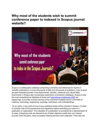 Why most of the students wish to summit
conference paper to indexed in Scopus journal
website?
Scopus is a bibliographic database comprising summaries and references for reports in
scientific publications. It covers thousands of titles from thousands of publishers, most of which
are peer-reviewed journals in the experimental, scientific, medicinal and cultural fields.
Examination in Scopus also incorporates explorations of protection databases. Scopus is also
the most comprehensive database of books and international conferences 2020 are
happenings. It provides a broad overview of the outcomes of global inquiry in the fields of
medicine, technology, engineering, sociology, techniques, and understandings.
As an author, if you want to know if your published article will be included in Scopus, it is best
to consider note of the requirements and regulations before submitting your work to a
publication or organization. The indexation of a publication is considered as a representation of
its class. Indexed journals are deemed to be of better objective quality than non-indexed
journals. Over the years, many successful indexing services have originated. There also are
 