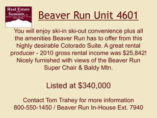 Beaver Run Unit 4601 You will enjoy ski-in ski-out convenience plus all the amenities Beaver Run has to offer from this highly desirable Colorado Suite. A great rental producer - 2010 gross rental income was $25,842! Nicely furnished with views of the Beaver Run Super Chair & Baldy Mtn.  Listed at $340,000 Contact Tom Trahey for more information 800-550-1450 / Beaver Run In-House Ext. 7940 