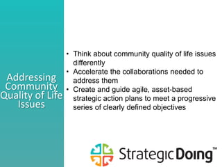 • Think about community quality of life issues
differently
• Accelerate the collaborations needed to
address them
• Create and guide agile, asset-based
strategic action plans to meet a progressive
series of clearly defined objectives
Addressing
Community
Quality of Life
Issues
 