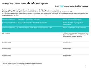 Select ONE opportunity & define success
Pick one of your opportunities and covert it to an outcome by defining measurable success
Example: Our Opportunity: Connecting our assets could lead us to an open innovation “hack” for Government 2.0
Our Outcome: An engaged community of at least 20 volunteers who produce new prototypes for government services and launch at least one
redesigned service by 2015.
Use the next page to design a pathway to your outcome
Strategic Doing Question 2: What should we do together?
2
7
Success characteristic 1: Engaged city government volunteers Metric: Number of volunteers
Success characteristic 2: Young adults enrolled in the introduction course Metric: Number of young adults
participating
Success characteristic 3: At least one service project with the groups within a year Metric: One service project launched
Our Outcome: How will you know if you’re successful? Hint:
If you cannot figure out how to measure, the
initiative is too vague to be useful.
Characteristic 1: Measurement:
Characteristic 2: Measurement:
Characteristic 3: Measurement:
 