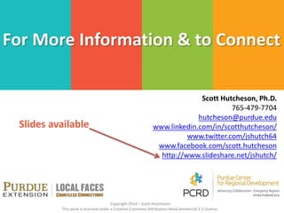 Scott Hutcheson, Ph.D.
765-479-7704
hutcheson@purdue.edu
www.linkedin.com/in/scotthutcheson/
www.twitter.com/jshutch64
www.facebook.com/scott.hutcheson
http://www.slideshare.net/jshutch/
For More Information & to Connect
Copyright 2014 – Scott Hutcheson
This work is licensed under a Creative Commons Attribution-NonCommercial 2.5 License.
Slides available
 