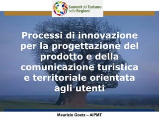 Processi di innovazione
per la progettazione del
prodotto e della
comunicazione turistica
e territoriale orientata
agli utenti
Maurizio Goetz – AIPMT
 
