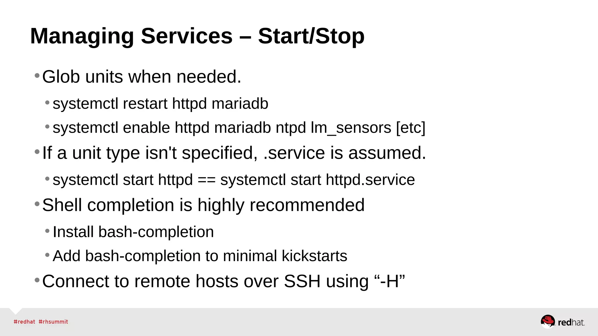 Managing Services – Start/Stop 
•Glob units when needed. 
• systemctl restart httpd mariadb 
• systemctl enable httpd mariadb ntpd lm_sensors [etc] 
•If a unit type isn't specified, .service is assumed. 
• systemctl start httpd == systemctl start httpd.service 
•Shell completion is highly recommended 
• Install bash-completion 
• Add bash-completion to minimal kickstarts 
•Connect to remote hosts over SSH using “-H” 
 