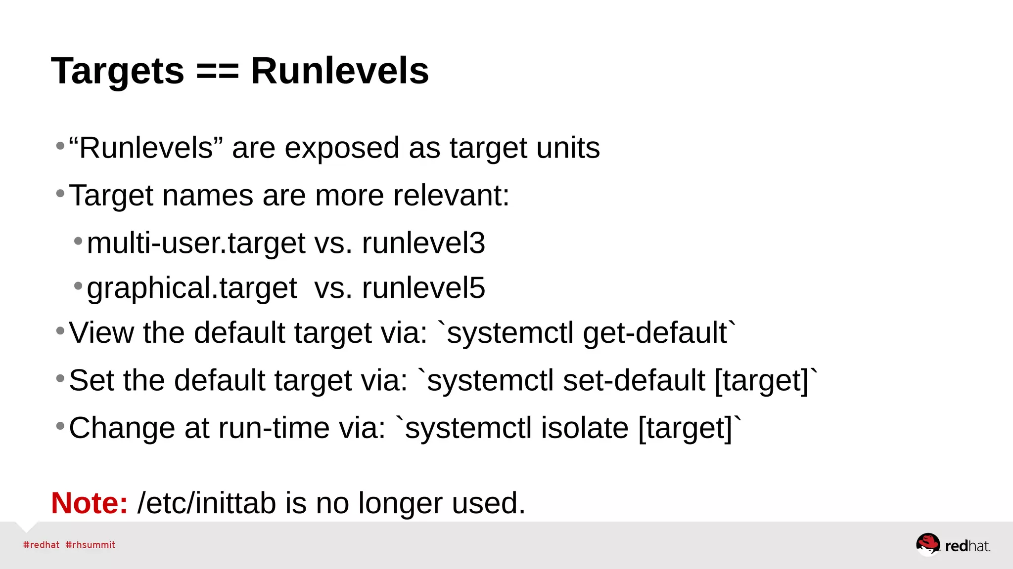 Targets == Runlevels 
•“Runlevels” are exposed as target units 
•Target names are more relevant: 
•multi-user.target vs. runlevel3 
•graphical.target vs. runlevel5 
•View the default target via: `systemctl get-default` 
•Set the default target via: `systemctl set-default [target]` 
•Change at run-time via: `systemctl isolate [target]` 
Note: /etc/inittab is no longer used. 
 