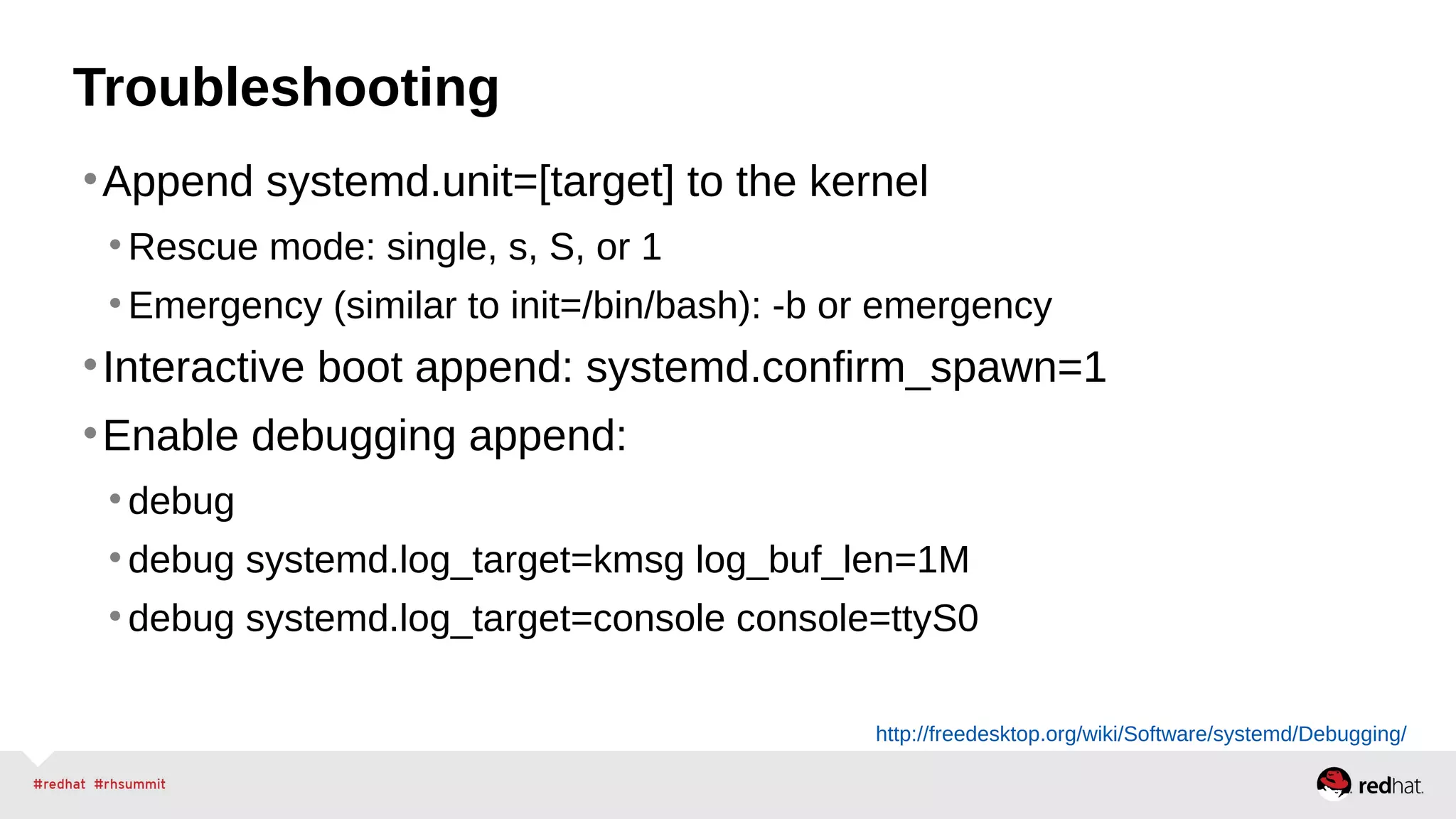 Troubleshooting 
•Append systemd.unit=[target] to the kernel 
• Rescue mode: single, s, S, or 1 
• Emergency (similar to init=/bin/bash): -b or emergency 
•Interactive boot append: systemd.confirm_spawn=1 
•Enable debugging append: 
• debug 
• debug systemd.log_target=kmsg log_buf_len=1M 
• debug systemd.log_target=console console=ttyS0 
http://freedesktop.org/wiki/Software/systemd/Debugging/ 
 
