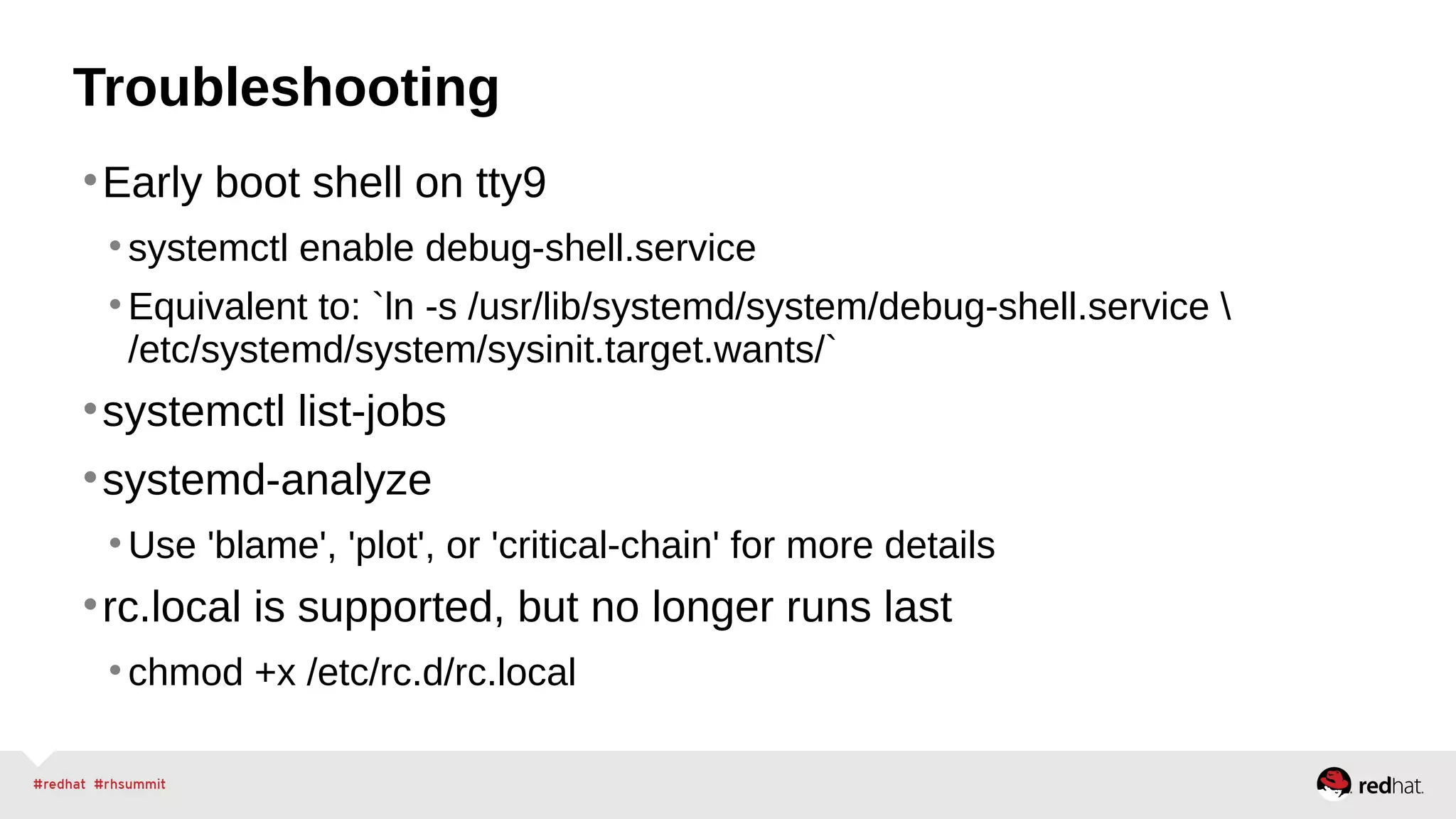 Troubleshooting 
•Early boot shell on tty9 
• systemctl enable debug-shell.service 
• Equivalent to: `ln -s /usr/lib/systemd/system/debug-shell.service  
/etc/systemd/system/sysinit.target.wants/` 
•systemctl list-jobs 
•systemd-analyze 
•Use 'blame', 'plot', or 'critical-chain' for more details 
•rc.local is supported, but no longer runs last 
• chmod +x /etc/rc.d/rc.local 
 
