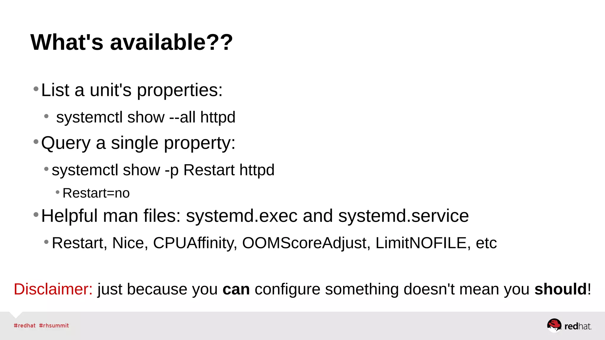 What's available?? 
•List a unit's properties: 
• systemctl show --all httpd 
•Query a single property: 
• systemctl show -p Restart httpd 
• Restart=no 
•Helpful man files: systemd.exec and systemd.service 
•Restart, Nice, CPUAffinity, OOMScoreAdjust, LimitNOFILE, etc 
Disclaimer: just because you can configure something doesn't mean you should! 
 