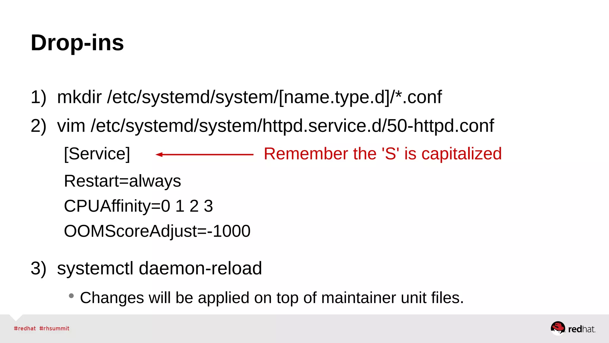 Drop-ins 
1) mkdir /etc/systemd/system/[name.type.d]/*.conf 
2) vim /etc/systemd/system/httpd.service.d/50-httpd.conf 
[Service] Remember the 'S' is capitalized 
Restart=always 
CPUAffinity=0 1 2 3 
OOMScoreAdjust=-1000 
3) systemctl daemon-reload 
• Changes will be applied on top of maintainer unit files. 
 