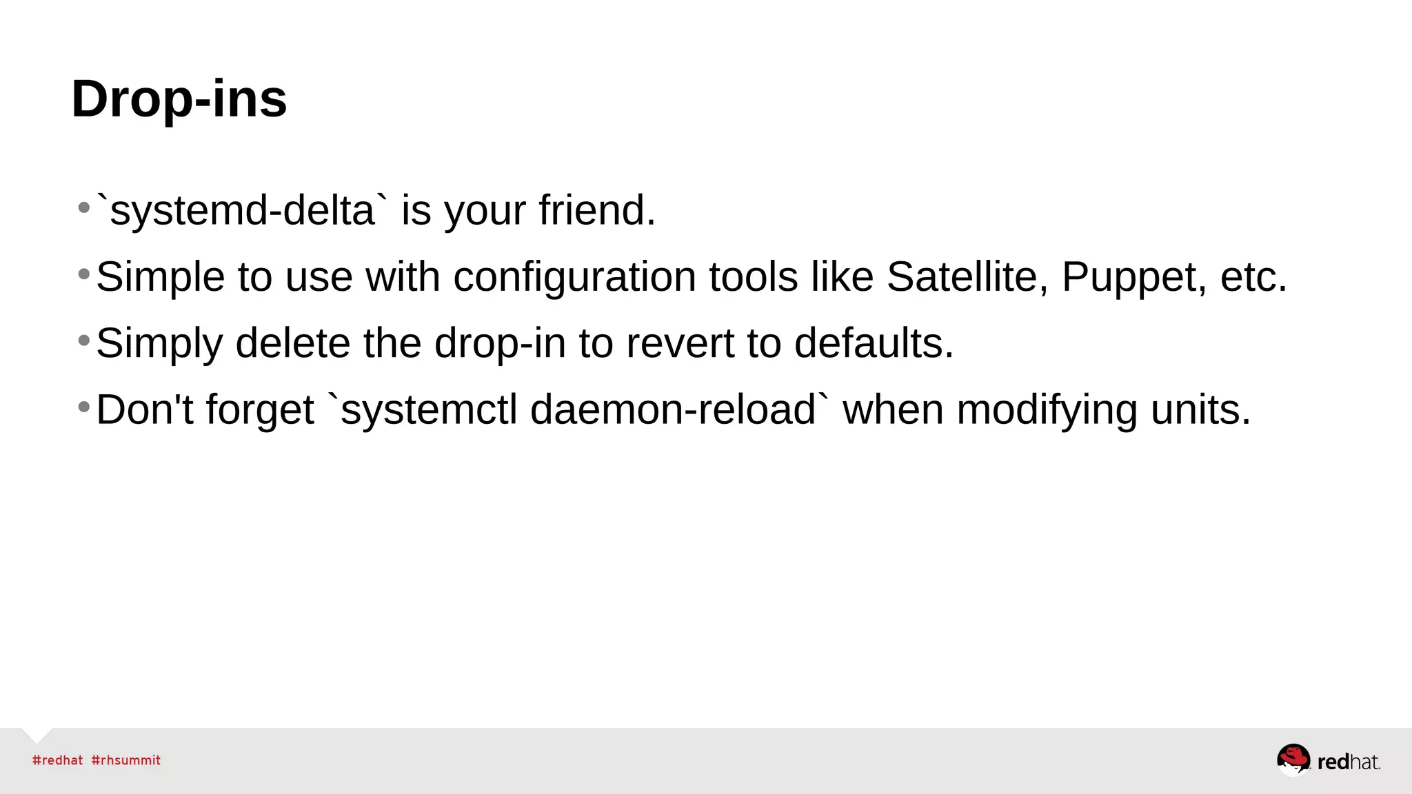 Drop-ins 
•`systemd-delta` is your friend. 
•Simple to use with configuration tools like Satellite, Puppet, etc. 
•Simply delete the drop-in to revert to defaults. 
•Don't forget `systemctl daemon-reload` when modifying units. 
 