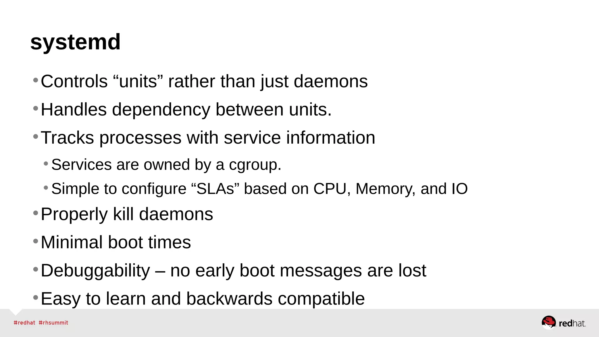 systemd 
•Controls “units” rather than just daemons 
•Handles dependency between units. 
•Tracks processes with service information 
•Services are owned by a cgroup. 
• Simple to configure “SLAs” based on CPU, Memory, and IO 
•Properly kill daemons 
•Minimal boot times 
•Debuggability – no early boot messages are lost 
•Easy to learn and backwards compatible 
 