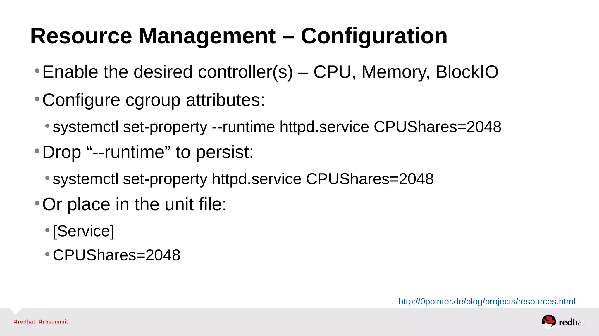Resource Management – Configuration 
•Enable the desired controller(s) – CPU, Memory, BlockIO 
•Configure cgroup attributes: 
• systemctl set-property --runtime httpd.service CPUShares=2048 
•Drop “--runtime” to persist: 
• systemctl set-property httpd.service CPUShares=2048 
•Or place in the unit file: 
• [Service] 
•CPUShares=2048 
http://0pointer.de/blog/projects/resources.html 
 
