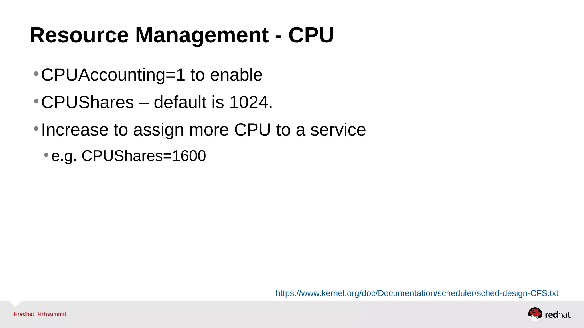 Resource Management - CPU 
•CPUAccounting=1 to enable 
•CPUShares – default is 1024. 
•Increase to assign more CPU to a service 
• e.g. CPUShares=1600 
https://www.kernel.org/doc/Documentation/scheduler/sched-design-CFS.txt 
 