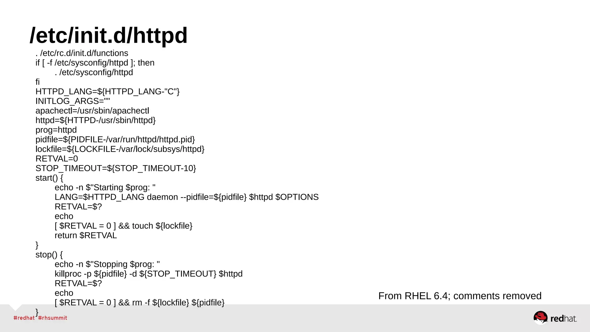 /etc/init.d/httpd 
. /etc/rc.d/init.d/functions 
if [ -f /etc/sysconfig/httpd ]; then 
. /etc/sysconfig/httpd 
fi HTTPD_LANG=${HTTPD_LANG-"C"} 
INITLOG_ARGS="" 
apachectl=/usr/sbin/apachectl 
httpd=${HTTPD-/usr/sbin/httpd} 
prog=httpd 
pidfile=${PIDFILE-/var/run/httpd/httpd.pid} 
lockfile=${LOCKFILE-/var/lock/subsys/httpd} 
RETVAL=0 
STOP_TIMEOUT=${STOP_TIMEOUT-10} 
start() { 
echo -n $"Starting $prog: " 
LANG=$HTTPD_LANG daemon --pidfile=${pidfile} $httpd $OPTIONS 
RETVAL=$? 
echo 
[ $RETVAL = 0 ] && touch ${lockfile} 
return $RETVAL 
} 
stop() { 
echo -n $"Stopping $prog: " 
killproc -p ${pidfile} -d ${STOP_TIMEOUT} $httpd 
RETVAL=$? 
echo 
[ $RETVAL = 0 ] && rm -f ${lockfile} ${pidfile} 
} 
From RHEL 6.4; comments removed 
 