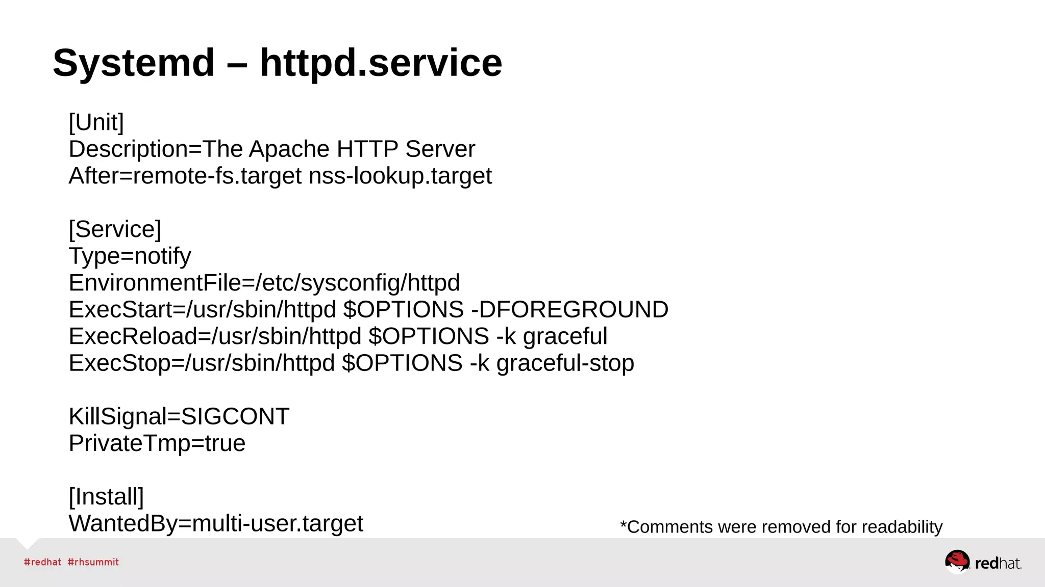 Systemd – httpd.service 
[Unit] 
Description=The Apache HTTP Server 
After=remote-fs.target nss-lookup.target 
[Service] 
Type=notify 
EnvironmentFile=/etc/sysconfig/httpd 
ExecStart=/usr/sbin/httpd $OPTIONS -DFOREGROUND 
ExecReload=/usr/sbin/httpd $OPTIONS -k graceful 
ExecStop=/usr/sbin/httpd $OPTIONS -k graceful-stop 
KillSignal=SIGCONT 
PrivateTmp=true 
[Install] 
WantedBy=multi-user.target *Comments were removed for readability 
 