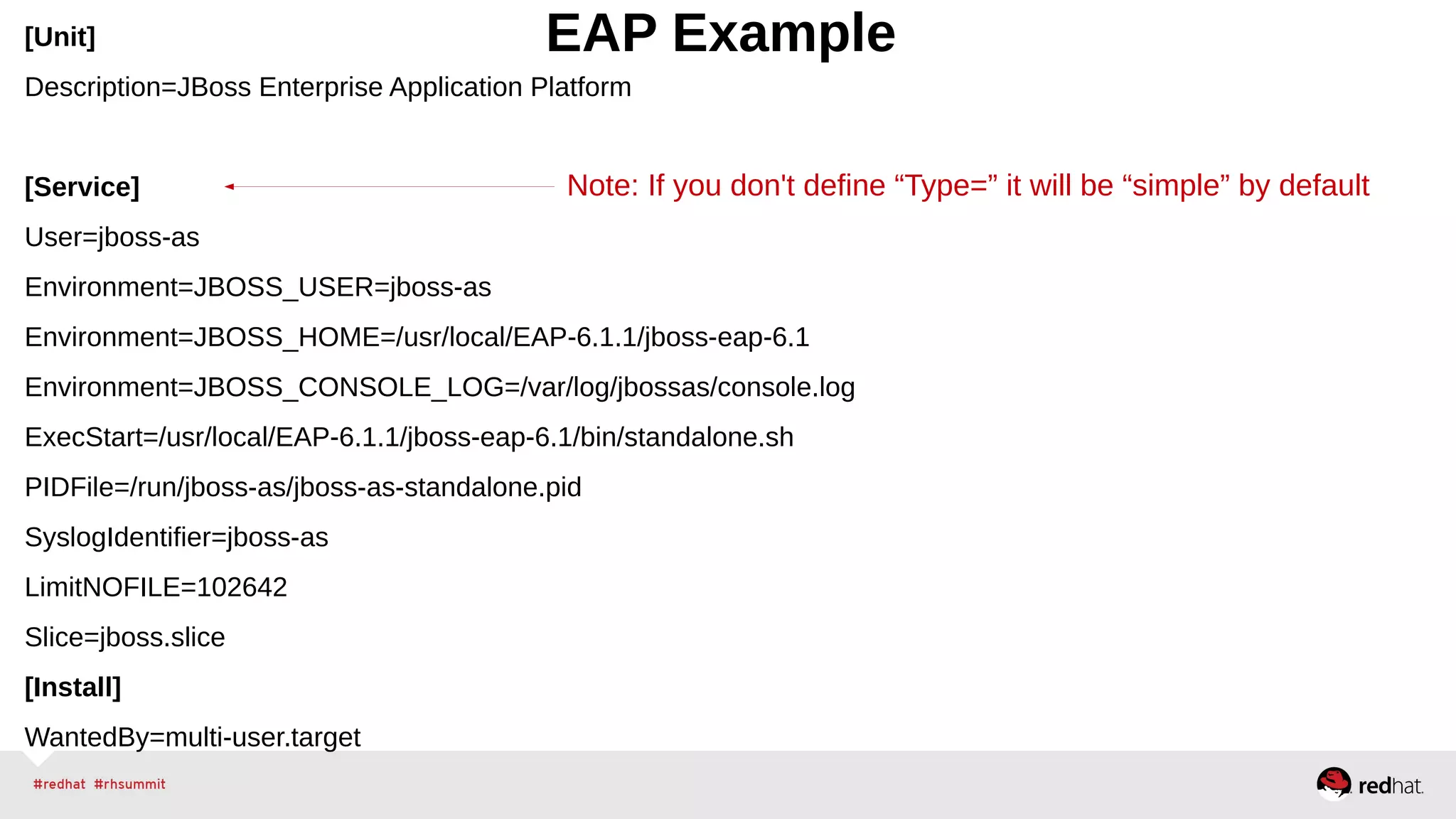 [Unit] EAP Example 
Description=JBoss Enterprise Application Platform 
Note: If you don't define “Type=” it will be “simple” by default 
[Service] 
User=jboss-as 
Environment=JBOSS_USER=jboss-as 
Environment=JBOSS_HOME=/usr/local/EAP-6.1.1/jboss-eap-6.1 
Environment=JBOSS_CONSOLE_LOG=/var/log/jbossas/console.log 
ExecStart=/usr/local/EAP-6.1.1/jboss-eap-6.1/bin/standalone.sh 
PIDFile=/run/jboss-as/jboss-as-standalone.pid 
SyslogIdentifier=jboss-as 
LimitNOFILE=102642 
Slice=jboss.slice 
[Install] 
WantedBy=multi-user.target 
 