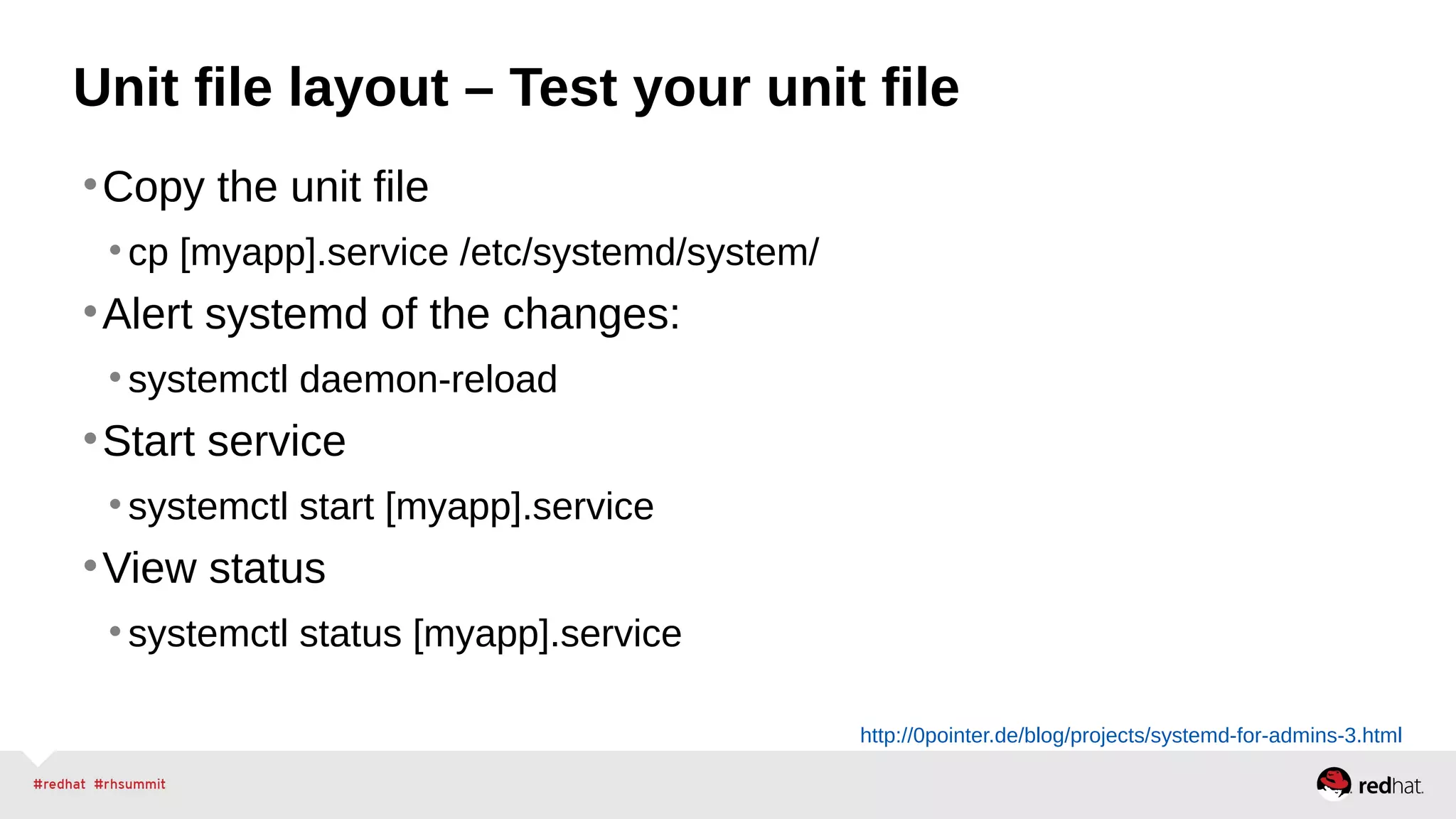 Unit file layout – Test your unit file 
•Copy the unit file 
• cp [myapp].service /etc/systemd/system/ 
•Alert systemd of the changes: 
• systemctl daemon-reload 
•Start service 
• systemctl start [myapp].service 
•View status 
• systemctl status [myapp].service 
http://0pointer.de/blog/projects/systemd-for-admins-3.html 
 
