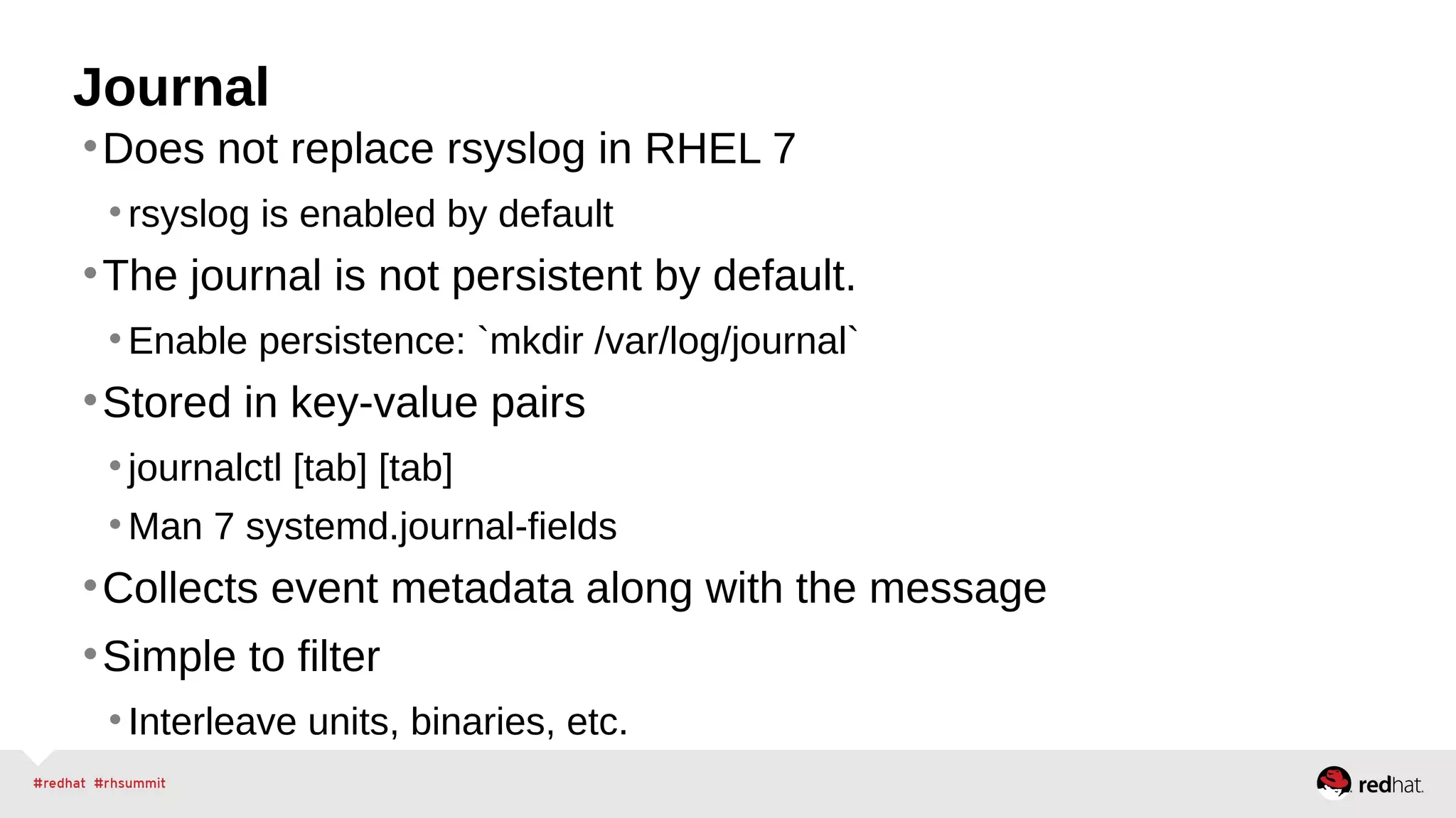 Journal 
•Does not replace rsyslog in RHEL 7 
• rsyslog is enabled by default 
•The journal is not persistent by default. 
•Enable persistence: `mkdir /var/log/journal` 
•Stored in key-value pairs 
• journalctl [tab] [tab] 
•Man 7 systemd.journal-fields 
•Collects event metadata along with the message 
•Simple to filter 
• Interleave units, binaries, etc. 
 