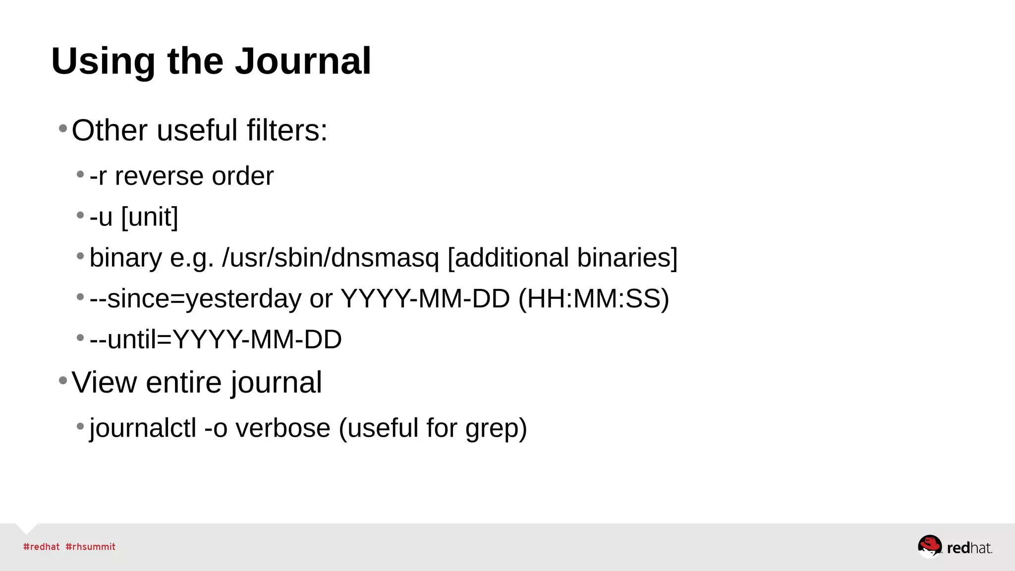 Using the Journal 
•Other useful filters: 
• -r reverse order 
• -u [unit] 
• binary e.g. /usr/sbin/dnsmasq [additional binaries] 
• --since=yesterday or YYYY-MM-DD (HH:MM:SS) 
• --until=YYYY-MM-DD 
•View entire journal 
• journalctl -o verbose (useful for grep) 
 