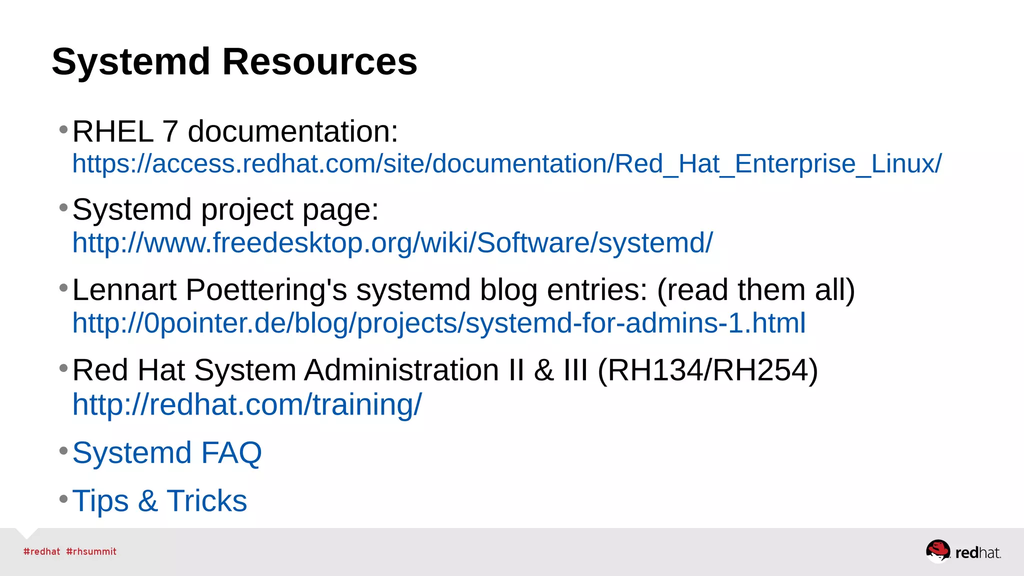 Systemd Resources 
•RHEL 7 documentation: 
https://access.redhat.com/site/documentation/Red_Hat_Enterprise_Linux/ 
•Systemd project page: 
http://www.freedesktop.org/wiki/Software/systemd/ 
•Lennart Poettering's systemd blog entries: (read them all) 
http://0pointer.de/blog/projects/systemd-for-admins-1.html 
•Red Hat System Administration II & III (RH134/RH254) 
http://redhat.com/training/ 
•Systemd FAQ 
•Tips & Tricks 
 