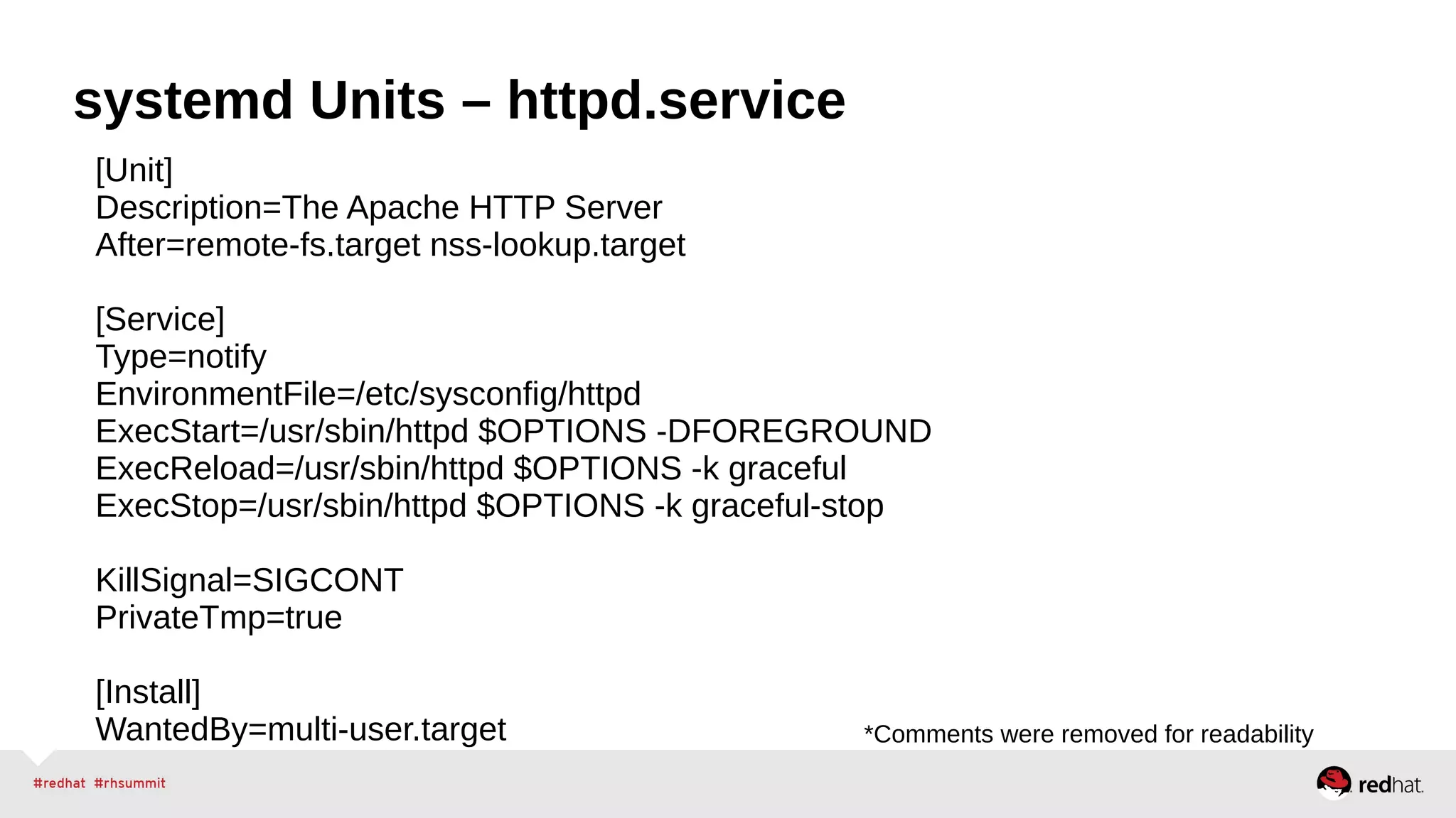 systemd Units – httpd.service 
[Unit] 
Description=The Apache HTTP Server 
After=remote-fs.target nss-lookup.target 
[Service] 
Type=notify 
EnvironmentFile=/etc/sysconfig/httpd 
ExecStart=/usr/sbin/httpd $OPTIONS -DFOREGROUND 
ExecReload=/usr/sbin/httpd $OPTIONS -k graceful 
ExecStop=/usr/sbin/httpd $OPTIONS -k graceful-stop 
KillSignal=SIGCONT 
PrivateTmp=true 
[Install] 
WantedBy=multi-user.target *Comments were removed for readability 
 