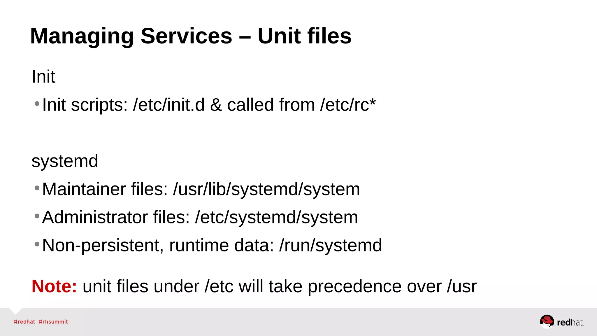 Managing Services – Unit files 
Init 
•Init scripts: /etc/init.d & called from /etc/rc* 
systemd 
•Maintainer files: /usr/lib/systemd/system 
•Administrator files: /etc/systemd/system 
•Non-persistent, runtime data: /run/systemd 
Note: unit files under /etc will take precedence over /usr 
 
