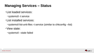 Managing Services – Status 
•List loaded services: 
• systemctl -t service 
•List installed services: 
• systemctl list-unit-files -t service (similar to chkconfig --list) 
•View state: 
• systemctl --state failed 
 
