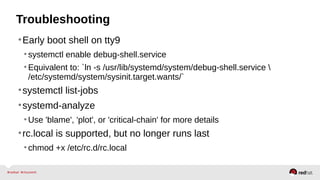 Troubleshooting 
•Early boot shell on tty9 
• systemctl enable debug-shell.service 
• Equivalent to: `ln -s /usr/lib/systemd/system/debug-shell.service  
/etc/systemd/system/sysinit.target.wants/` 
•systemctl list-jobs 
•systemd-analyze 
•Use 'blame', 'plot', or 'critical-chain' for more details 
•rc.local is supported, but no longer runs last 
• chmod +x /etc/rc.d/rc.local 
 