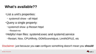 What's available?? 
•List a unit's properties: 
• systemctl show --all httpd 
•Query a single property: 
• systemctl show -p Restart httpd 
• Restart=no 
•Helpful man files: systemd.exec and systemd.service 
•Restart, Nice, CPUAffinity, OOMScoreAdjust, LimitNOFILE, etc 
Disclaimer: just because you can configure something doesn't mean you should! 
 