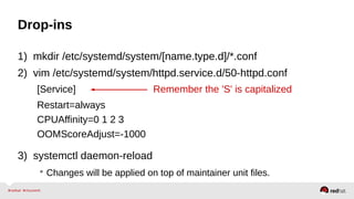 Drop-ins 
1) mkdir /etc/systemd/system/[name.type.d]/*.conf 
2) vim /etc/systemd/system/httpd.service.d/50-httpd.conf 
[Service] Remember the 'S' is capitalized 
Restart=always 
CPUAffinity=0 1 2 3 
OOMScoreAdjust=-1000 
3) systemctl daemon-reload 
• Changes will be applied on top of maintainer unit files. 
 