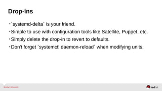 Drop-ins 
•`systemd-delta` is your friend. 
•Simple to use with configuration tools like Satellite, Puppet, etc. 
•Simply delete the drop-in to revert to defaults. 
•Don't forget `systemctl daemon-reload` when modifying units. 
 